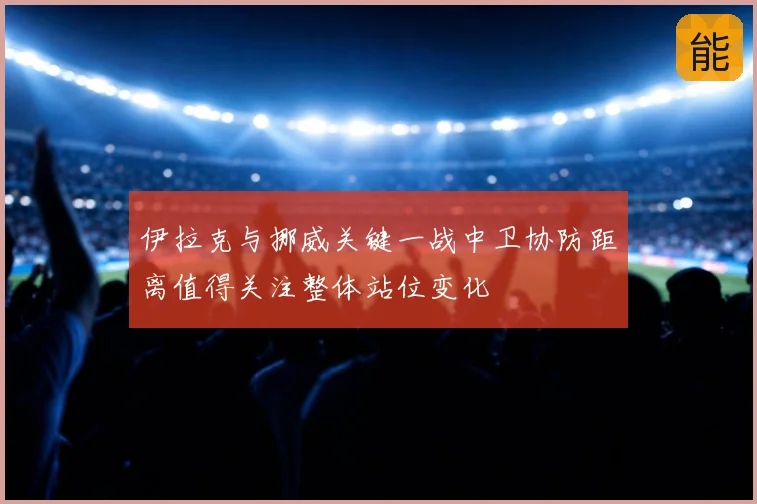 伊拉克与挪威关键一战中卫协防距离值得关注整体站位变化